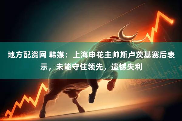 地方配资网 韩媒：上海申花主帅斯卢茨基赛后表示，未能守住领先，遗憾失利