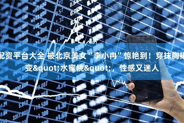 配资平台大全 被北京美女“李小冉”惊艳到！穿抹胸裙变&quot;水蜜桃&quot;，性感又迷人