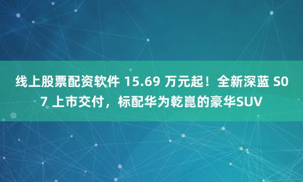 线上股票配资软件 15.69 万元起！全新深蓝 S07 上市交付，标配华为乾崑的豪华SUV