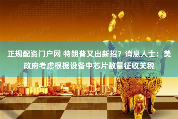 正规配资门户网 特朗普又出新招？消息人士：美政府考虑根据设备中芯片数量征收关税