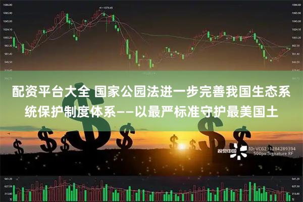 配资平台大全 国家公园法进一步完善我国生态系统保护制度体系——以最严标准守护最美国土