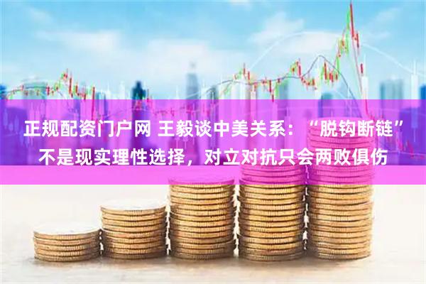 正规配资门户网 王毅谈中美关系：“脱钩断链”不是现实理性选择，对立对抗只会两败俱伤