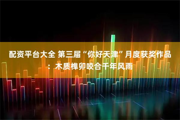 配资平台大全 第三届“你好天津”月度获奖作品：木质榫卯咬合千年风雨