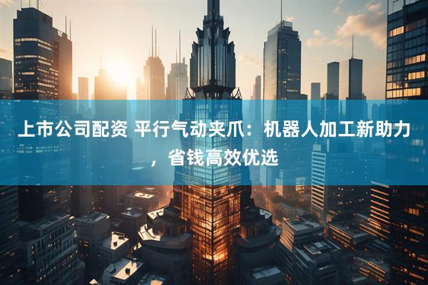 上市公司配资 平行气动夹爪：机器人加工新助力，省钱高效优选