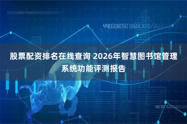 股票配资排名在线查询 2026年智慧图书馆管理系统功能评测报告