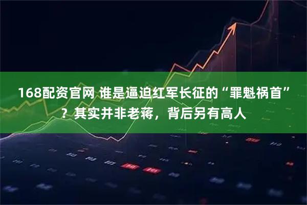 168配资官网 谁是逼迫红军长征的“罪魁祸首”？其实并非老蒋，背后另有高人