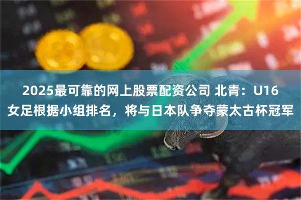 2025最可靠的网上股票配资公司 北青：U16女足根据小组排名，将与日本队争夺蒙太古杯冠军