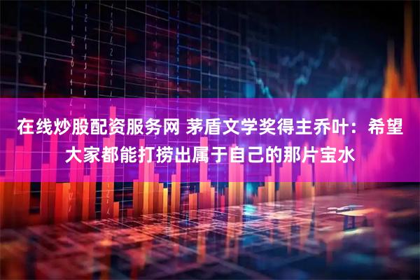 在线炒股配资服务网 茅盾文学奖得主乔叶：希望大家都能打捞出属于自己的那片宝水
