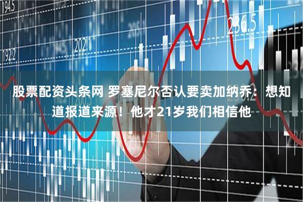 股票配资头条网 罗塞尼尔否认要卖加纳乔：想知道报道来源！他才21岁我们相信他