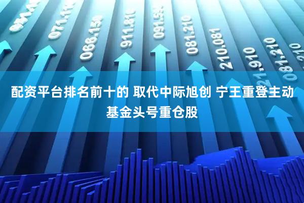配资平台排名前十的 取代中际旭创 宁王重登主动基金头号重仓股