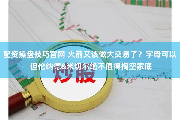 配资操盘技巧官网 火箭又该做大交易了？字母可以 但伦纳德&米切尔绝不值得掏空家底