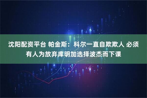 沈阳配资平台 帕金斯：科尔一直自欺欺人 必须有人为放弃库明加选择波杰而下课
