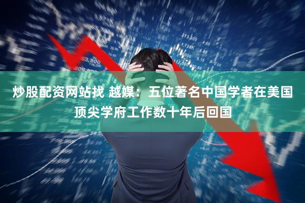 炒股配资网站找 越媒:五位著名中国学者在美国顶尖学府工作数十年后回国