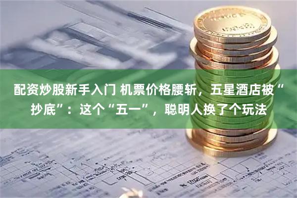 配资炒股新手入门 机票价格腰斩，五星酒店被“抄底”：这个“五一”，聪明人换了个玩法