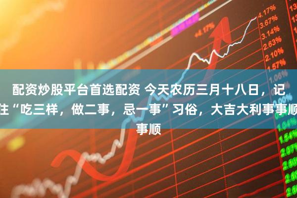 配资炒股平台首选配资 今天农历三月十八日，记住“吃三样，做二事，忌一事”习俗，大吉大利事事顺