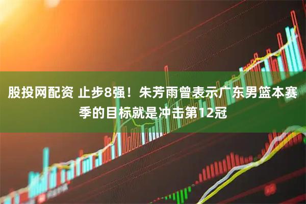 股投网配资 止步8强！朱芳雨曾表示广东男篮本赛季的目标就是冲击第12冠