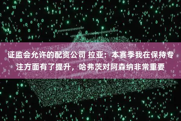 证监会允许的配资公司 拉亚：本赛季我在保持专注方面有了提升，哈弗茨对阿森纳非常重要