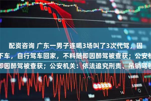 配资咨询 广东一男子连喝3场叫了3次代驾，因感觉代驾绕路，便让其下车，自行驾车回家，不料随即因醉驾被查获；公安机关：依法追究刑责、吊销驾驶证