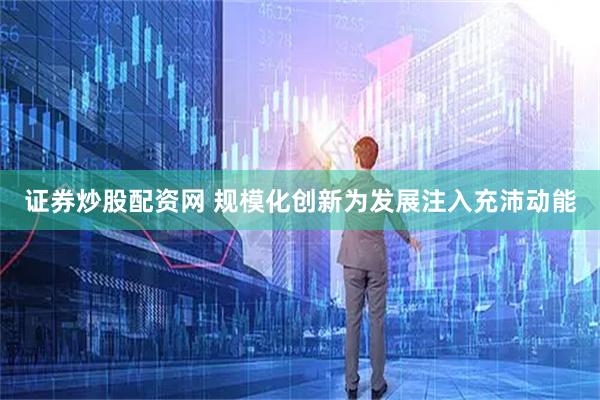 证券炒股配资网 规模化创新为发展注入充沛动能